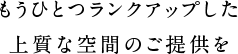 もうひとつランクアップした上質な空間のご提供を